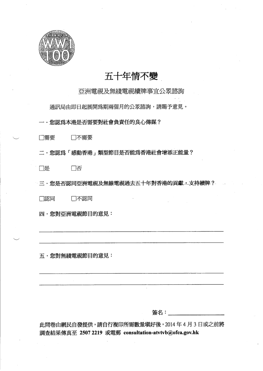 五十年情不變 亞洲電視及無綫電視續牌事宜公眾諮詢 通訊局由即日起展開為期兩個月的公眾諮詢，請賜予意見。 一、您認為本港是否需要對社會負責任的良心傳媒？ （需要／不需要） 二、您認為「感動香港」類型節目是否能為香港社會增添正能量？ （是／否） 三、您是否認同亞洲電視及無線電視過去五十年對香港的貢獻，支持續牌？ （認同／不認同） 四、您對亞洲電視節目的意見： （開放式題目） 五、您對無線電視節目的意見： （開放式題目）